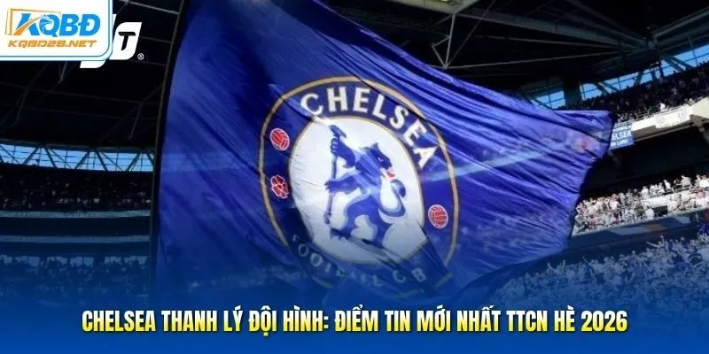 Chelsea Thanh Lý Đội Hình: Điểm Tin Mới Nhất TTCN Hè 2026