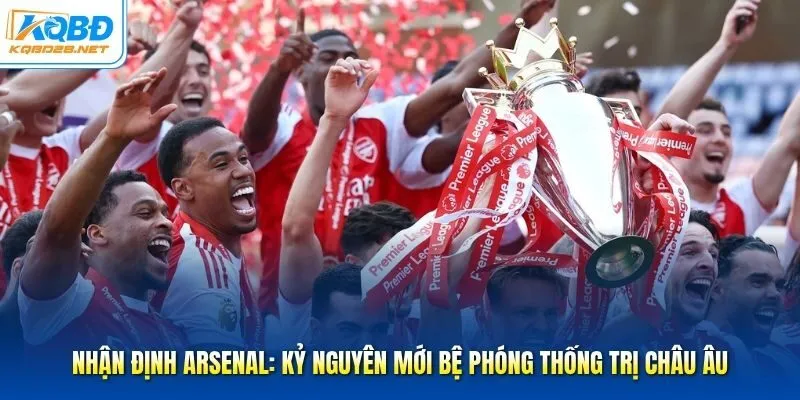 Nhận Định Arsenal: Kỷ Nguyên Mới Bệ Phóng Thống Trị Châu Âu